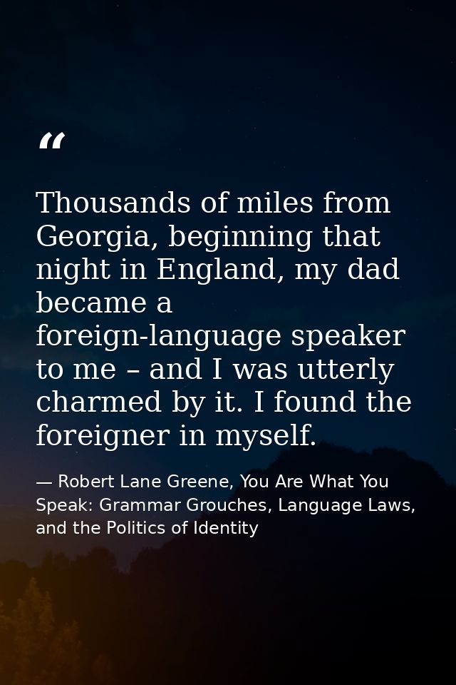 Thousands of miles from Georgia, beginning that night in England, my dad became a foreign-language speaker to me – and I — Robert Lane Greene, You Are What You Speak: Grammar Grouches, Language Laws, and the Politics of Identity