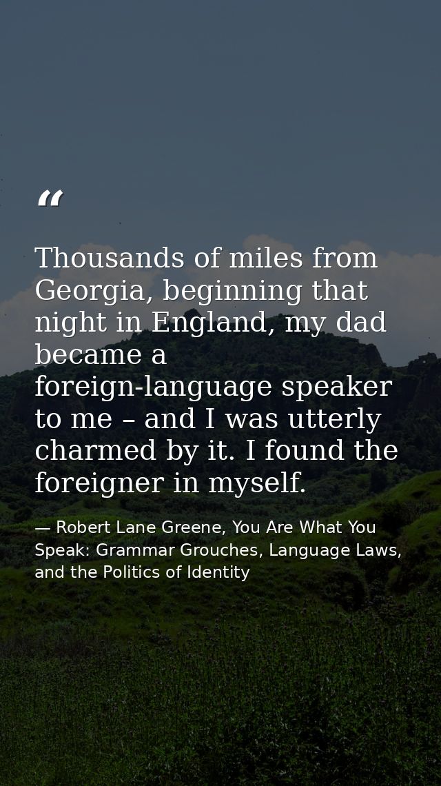 Thousands of miles from Georgia, beginning that night in England, my dad became a foreign-language speaker to me – and I — Robert Lane Greene, You Are What You Speak: Grammar Grouches, Language Laws, and the Politics of Identity