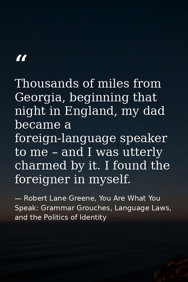 Thousands of miles from Georgia, beginning that night in England, my dad became a foreign-language speaker to me – and I — Robert Lane Greene, You Are What You Speak: Grammar Grouches, Language Laws, and the Politics of Identity