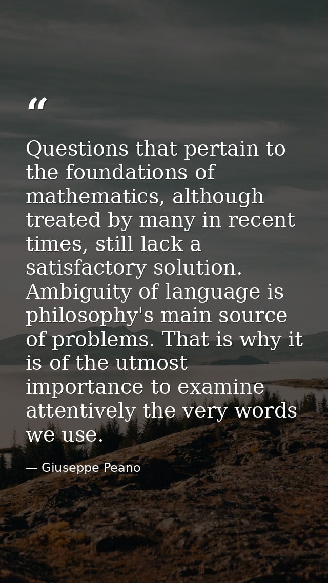 Questions that pertain to the foundations of mathematics, although treated by many in recent times, still lack a satisfa — Giuseppe Peano
