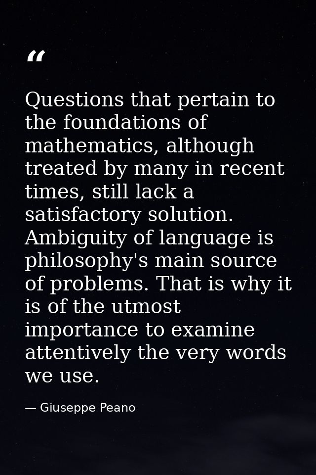 Questions that pertain to the foundations of mathematics, although treated by many in recent times, still lack a satisfa — Giuseppe Peano