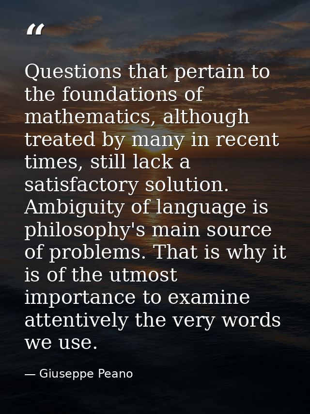 Questions that pertain to the foundations of mathematics, although treated by many in recent times, still lack a satisfa — Giuseppe Peano
