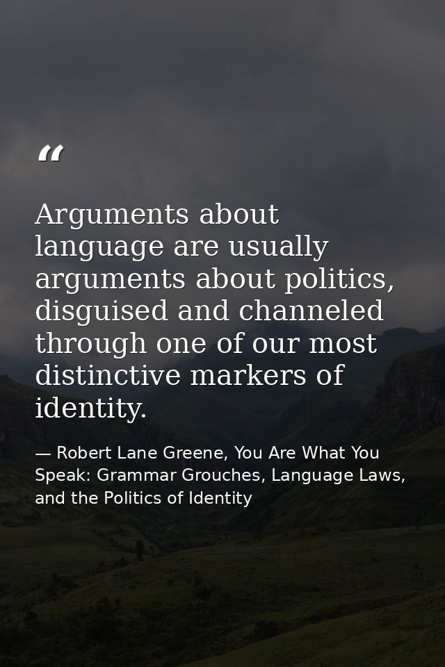 Arguments about language are usually arguments about politics, disguised and channeled through one of our most distincti — Robert Lane Greene, You Are What You Speak: Grammar Grouches, Language Laws, and the Politics of Identity