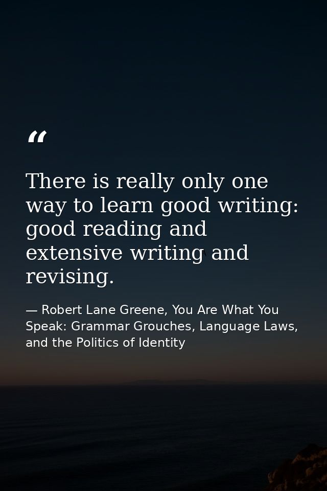 There is really only one way to learn good writing: good reading and extensive writing and revising. — Robert Lane Greene, You Are What You Speak: Grammar Grouches, Language Laws, and the Politics of Identity