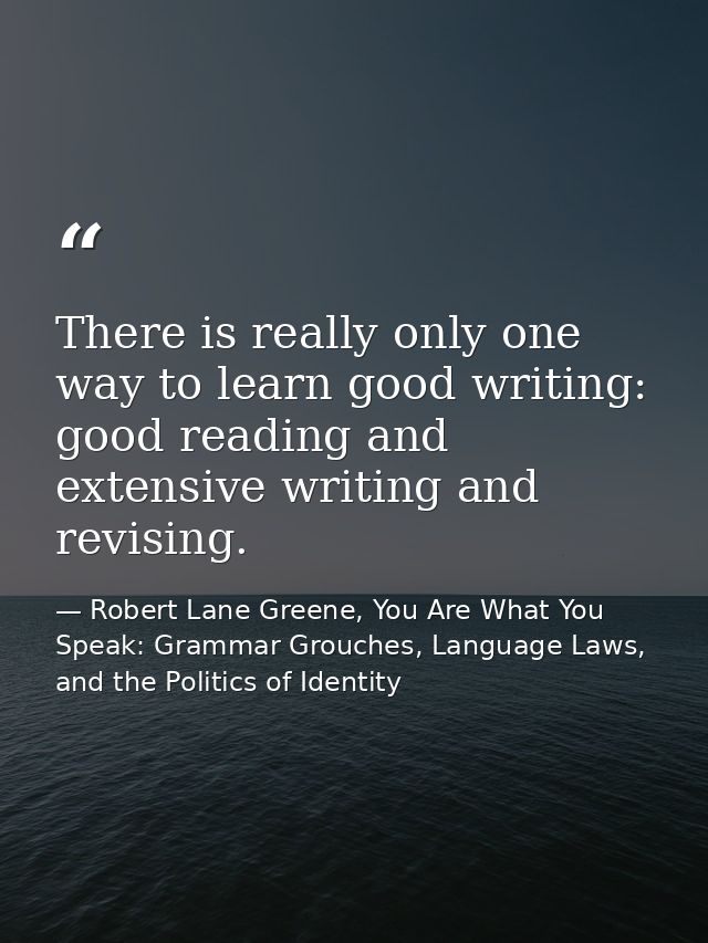 There is really only one way to learn good writing: good reading and extensive writing and revising. — Robert Lane Greene, You Are What You Speak: Grammar Grouches, Language Laws, and the Politics of Identity
