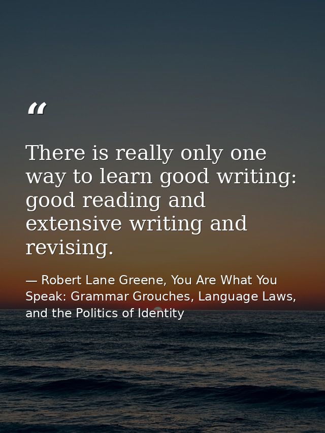 There is really only one way to learn good writing: good reading and extensive writing and revising. — Robert Lane Greene, You Are What You Speak: Grammar Grouches, Language Laws, and the Politics of Identity