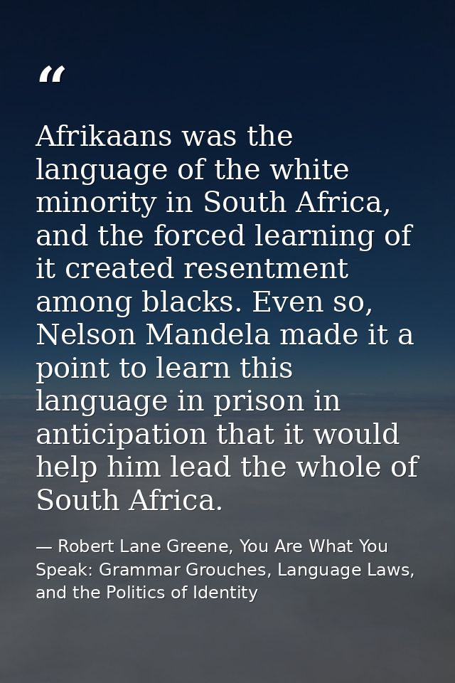 Afrikaans was the language of the white minority in South Africa, and the forced learning of it created resentment among — Robert Lane Greene, You Are What You Speak: Grammar Grouches, Language Laws, and the Politics of Identity