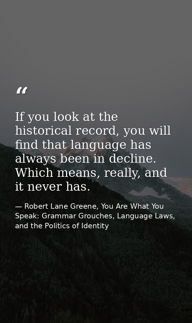 If you look at the historical record, you will find that language has always been in decline. Which means, really, and i — Robert Lane Greene, You Are What You Speak: Grammar Grouches, Language Laws, and the Politics of Identity