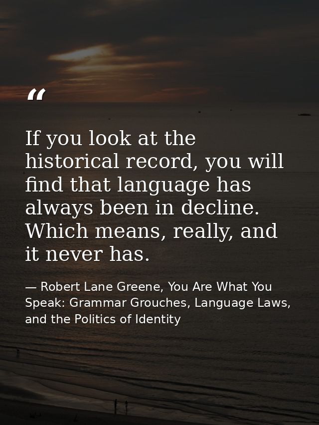 If you look at the historical record, you will find that language has always been in decline. Which means, really, and i — Robert Lane Greene, You Are What You Speak: Grammar Grouches, Language Laws, and the Politics of Identity