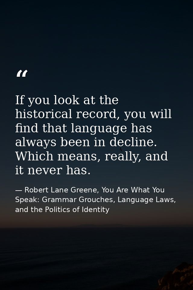 If you look at the historical record, you will find that language has always been in decline. Which means, really, and i — Robert Lane Greene, You Are What You Speak: Grammar Grouches, Language Laws, and the Politics of Identity