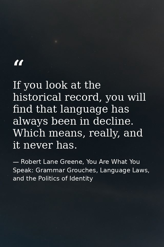 If you look at the historical record, you will find that language has always been in decline. Which means, really, and i — Robert Lane Greene, You Are What You Speak: Grammar Grouches, Language Laws, and the Politics of Identity