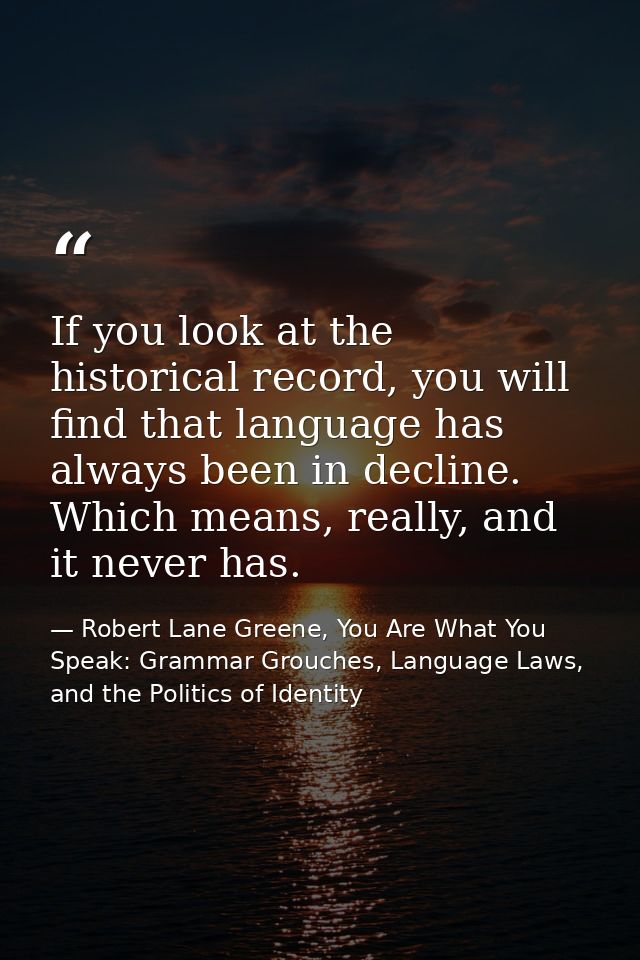 If you look at the historical record, you will find that language has always been in decline. Which means, really, and i — Robert Lane Greene, You Are What You Speak: Grammar Grouches, Language Laws, and the Politics of Identity