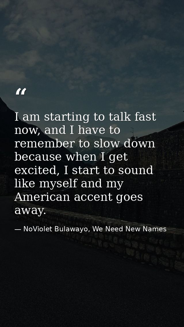I am starting to talk fast now, and I have to remember to slow down because when I get excited, I start to sound like my — NoViolet Bulawayo, We Need New Names