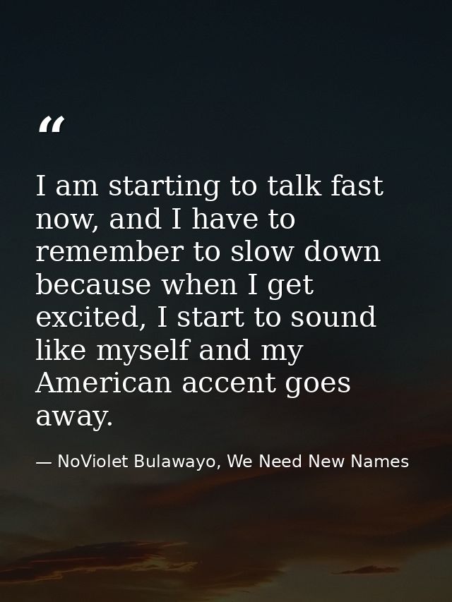 I am starting to talk fast now, and I have to remember to slow down because when I get excited, I start to sound like my — NoViolet Bulawayo, We Need New Names