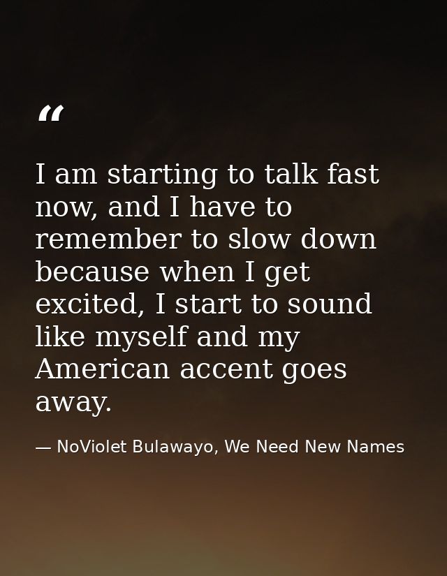 I am starting to talk fast now, and I have to remember to slow down because when I get excited, I start to sound like my — NoViolet Bulawayo, We Need New Names