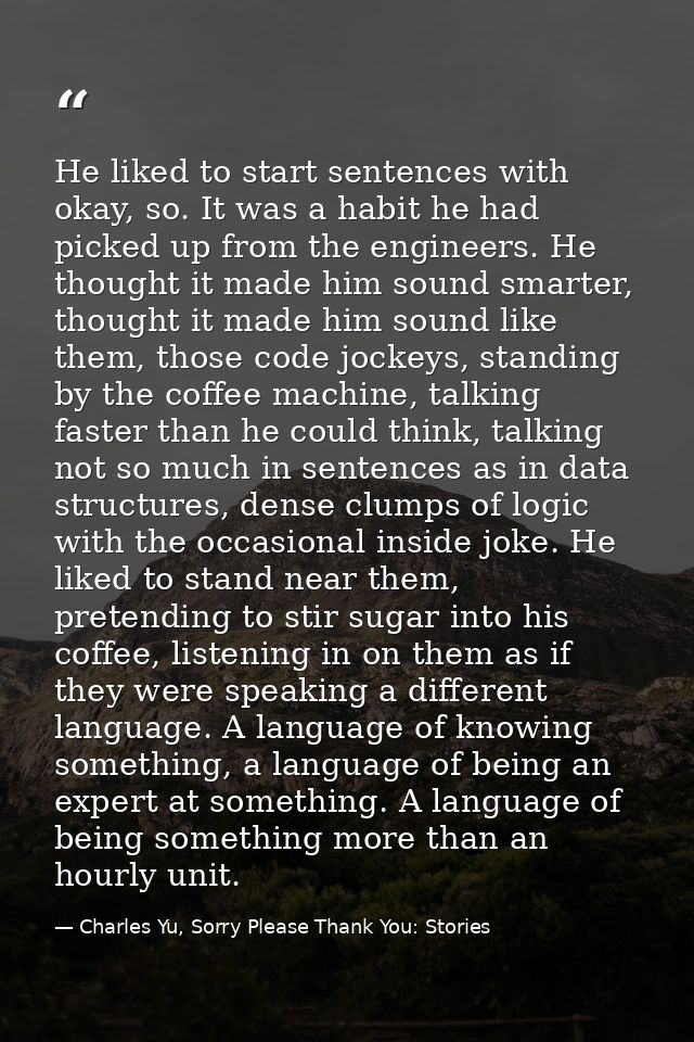 He liked to start sentences with okay, so. It was a habit he had picked up from the engineers. He thought it made him so — Charles Yu, Sorry Please Thank You: Stories