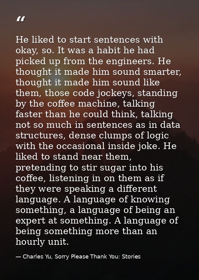 He liked to start sentences with okay, so. It was a habit he had picked up from the engineers. He thought it made him so — Charles Yu, Sorry Please Thank You: Stories