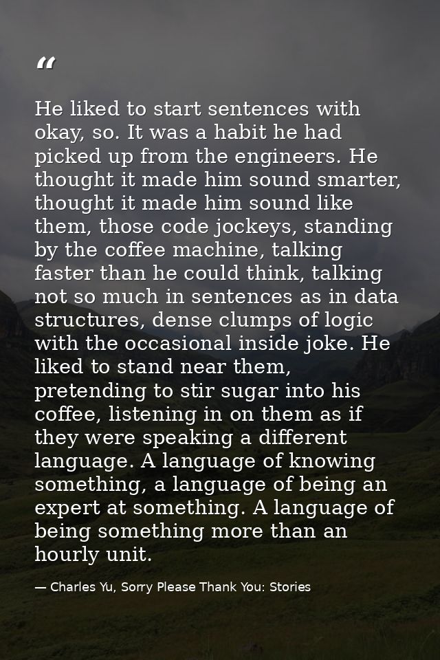 He liked to start sentences with okay, so. It was a habit he had picked up from the engineers. He thought it made him so — Charles Yu, Sorry Please Thank You: Stories