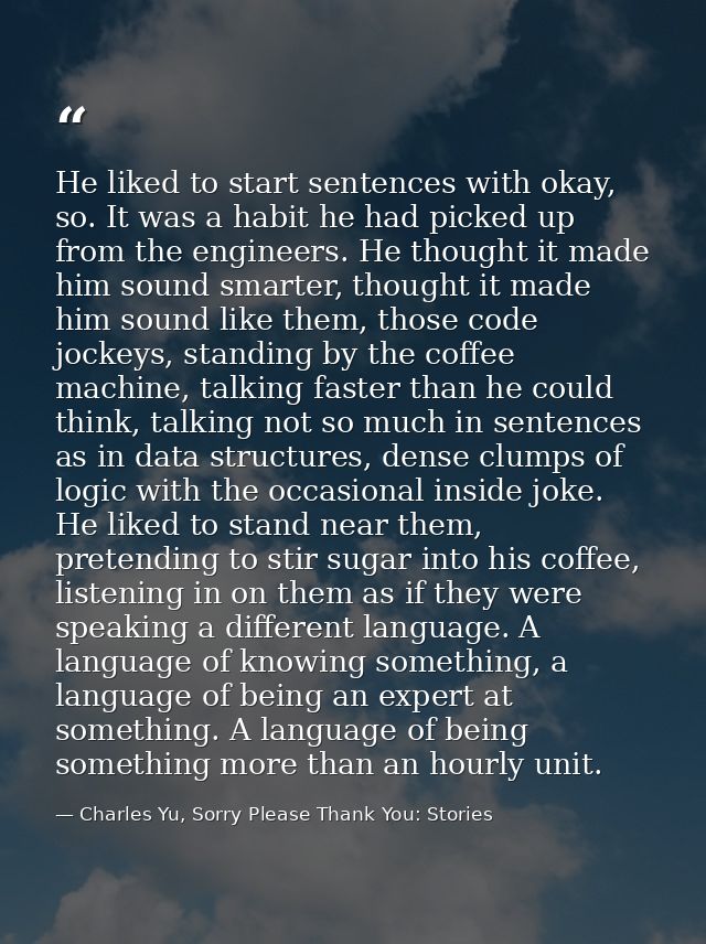 He liked to start sentences with okay, so. It was a habit he had picked up from the engineers. He thought it made him so — Charles Yu, Sorry Please Thank You: Stories