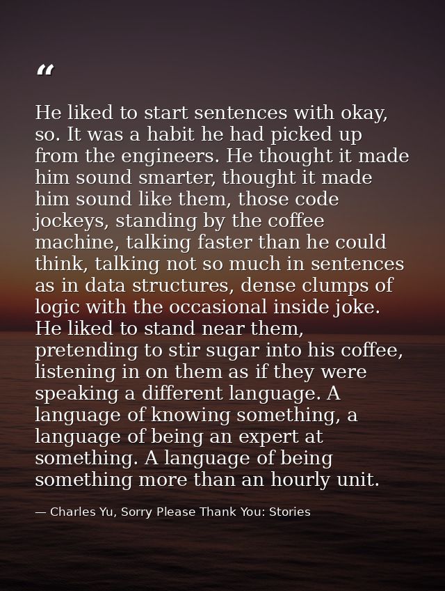 He liked to start sentences with okay, so. It was a habit he had picked up from the engineers. He thought it made him so — Charles Yu, Sorry Please Thank You: Stories