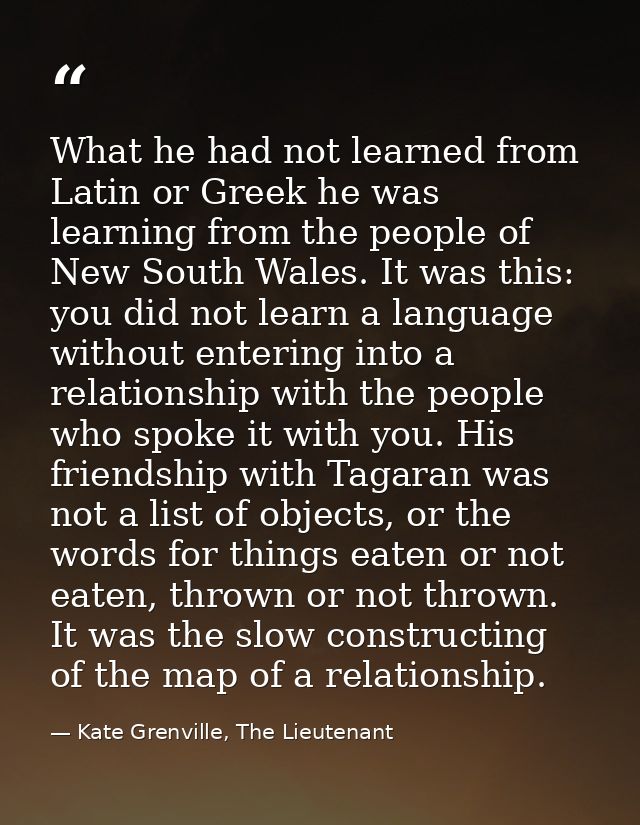 What he had not learned from Latin or Greek he was learning from the people of New South Wales. It was this: you did not — Kate Grenville, The Lieutenant