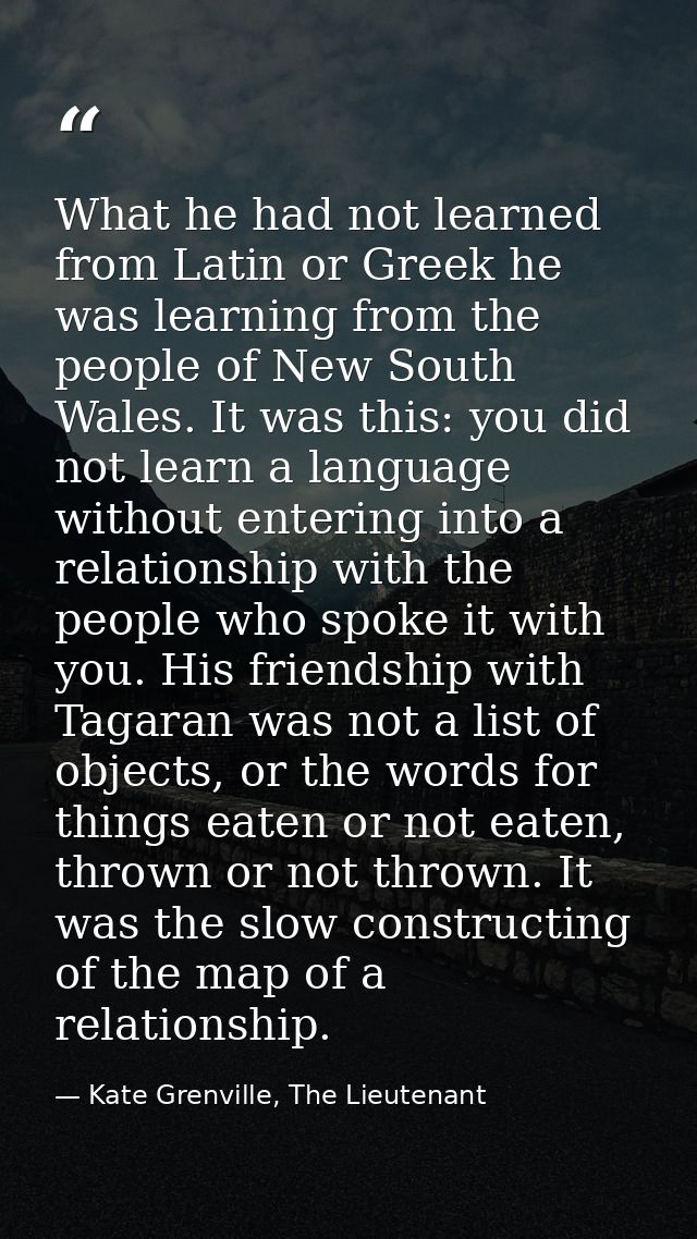 What he had not learned from Latin or Greek he was learning from the people of New South Wales. It was this: you did not — Kate Grenville, The Lieutenant