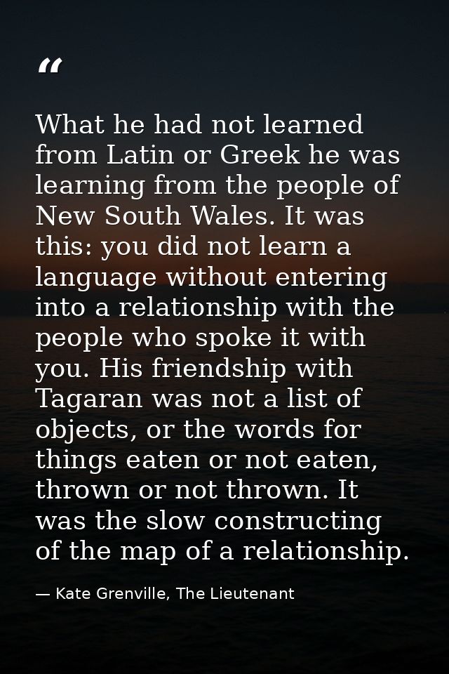 What he had not learned from Latin or Greek he was learning from the people of New South Wales. It was this: you did not — Kate Grenville, The Lieutenant