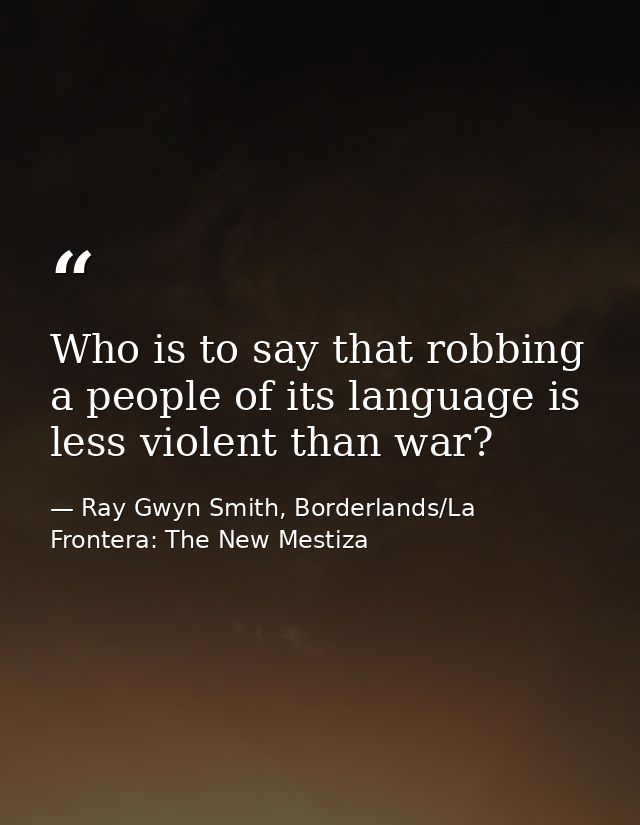 Who is to say that robbing a people of its language is less violent than war? — Ray Gwyn Smith, Borderlands/La Frontera: The New Mestiza