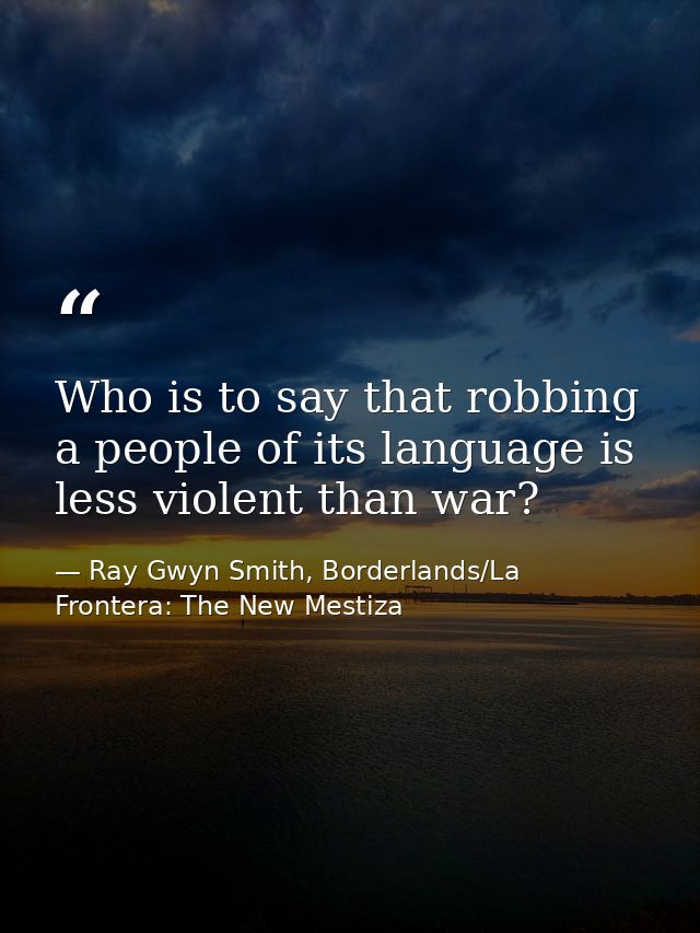 Who is to say that robbing a people of its language is less violent than war? — Ray Gwyn Smith, Borderlands/La Frontera: The New Mestiza