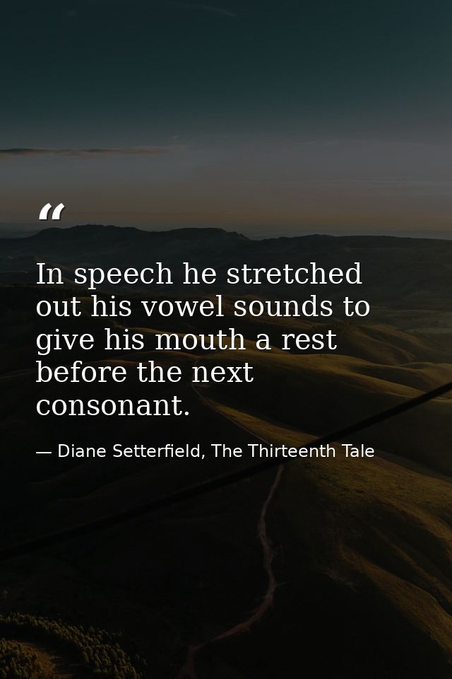 In speech he stretched out his vowel sounds to give his mouth a rest before the next consonant. — Diane Setterfield, The Thirteenth Tale
