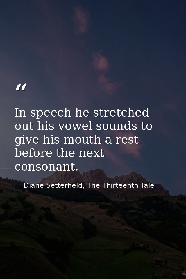 In speech he stretched out his vowel sounds to give his mouth a rest before the next consonant. — Diane Setterfield, The Thirteenth Tale