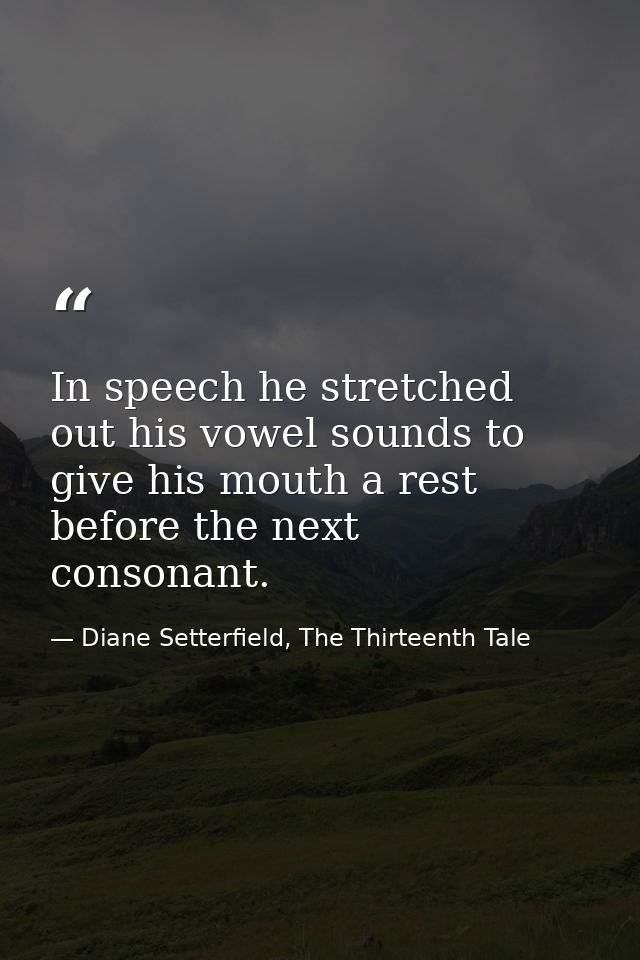 In speech he stretched out his vowel sounds to give his mouth a rest before the next consonant. — Diane Setterfield, The Thirteenth Tale