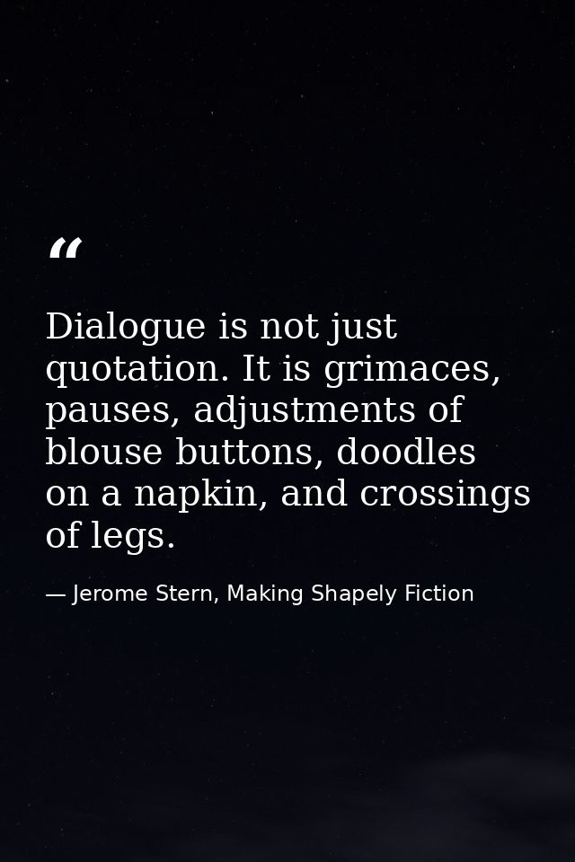 Dialogue is not just quotation. It is grimaces, pauses, adjustments of blouse buttons, doodles on a napkin, and crossing — Jerome Stern, Making Shapely Fiction