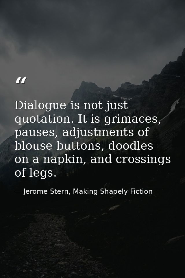 Dialogue is not just quotation. It is grimaces, pauses, adjustments of blouse buttons, doodles on a napkin, and crossing — Jerome Stern, Making Shapely Fiction