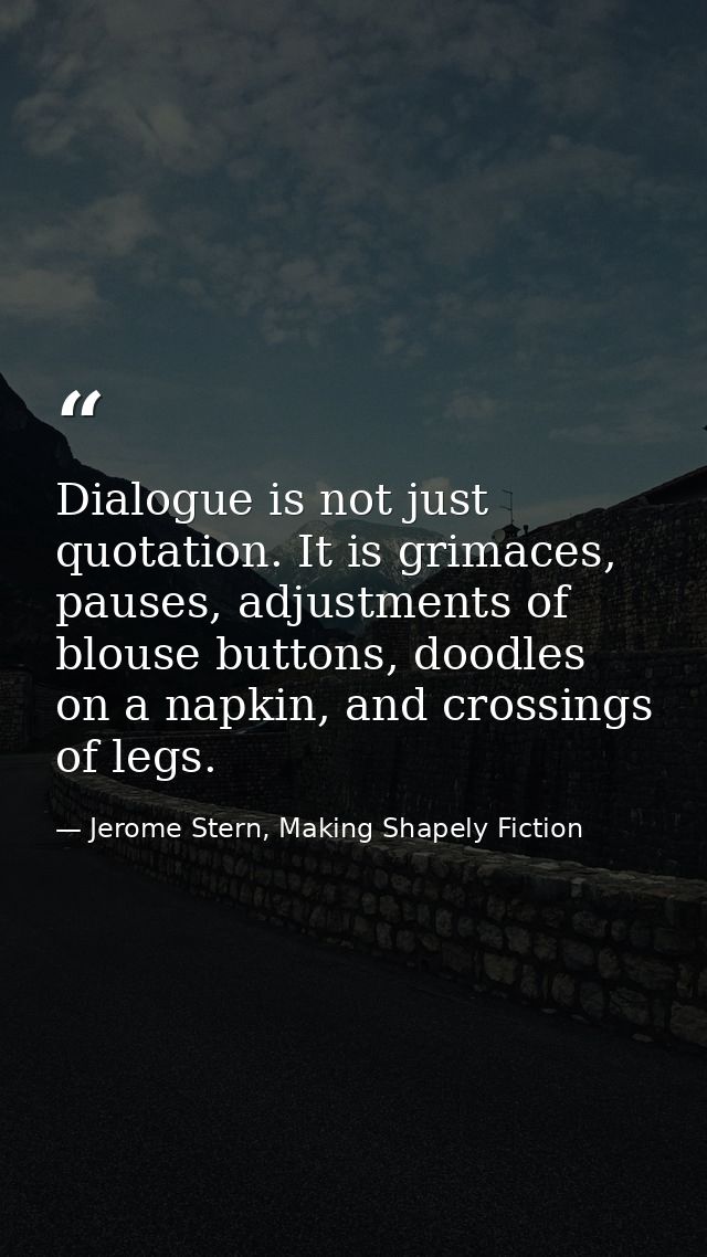 Dialogue is not just quotation. It is grimaces, pauses, adjustments of blouse buttons, doodles on a napkin, and crossing — Jerome Stern, Making Shapely Fiction