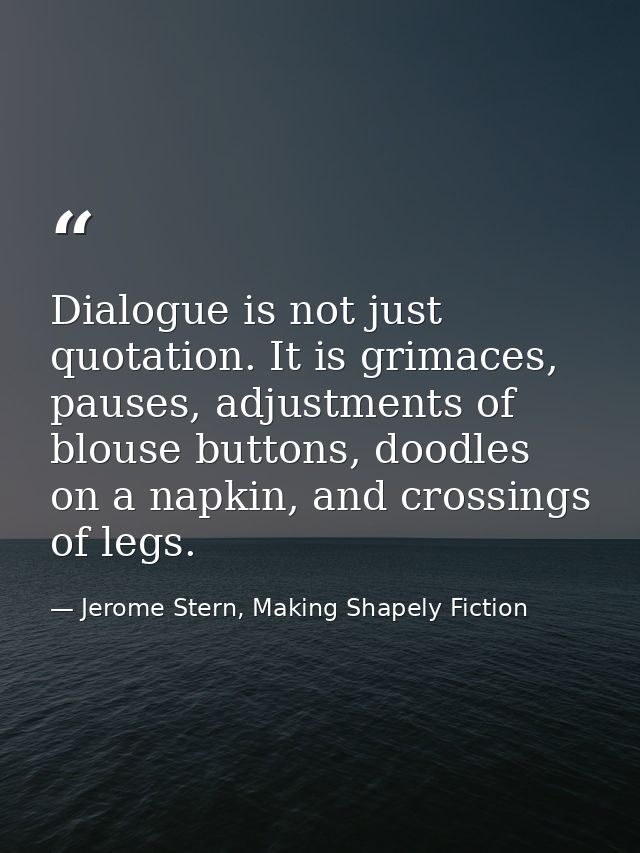 Dialogue is not just quotation. It is grimaces, pauses, adjustments of blouse buttons, doodles on a napkin, and crossing — Jerome Stern, Making Shapely Fiction