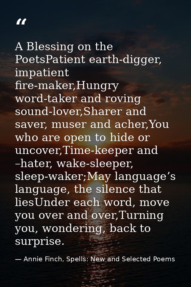 A Blessing on the PoetsPatient earth-digger, impatient fire-maker,Hungry word-taker and roving sound-lover,Sharer and sa — Annie Finch, Spells: New and Selected Poems