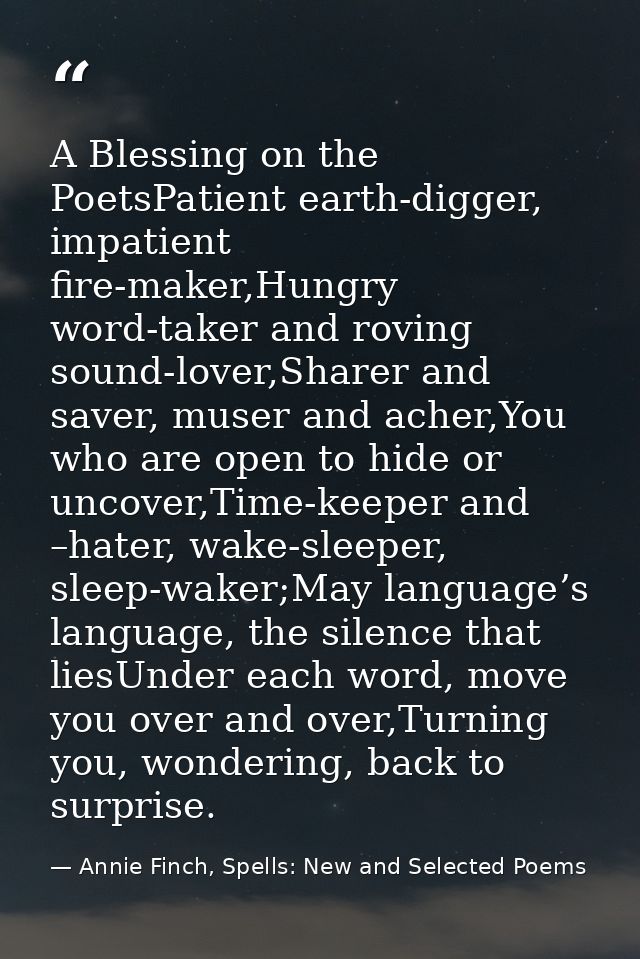 A Blessing on the PoetsPatient earth-digger, impatient fire-maker,Hungry word-taker and roving sound-lover,Sharer and sa — Annie Finch, Spells: New and Selected Poems