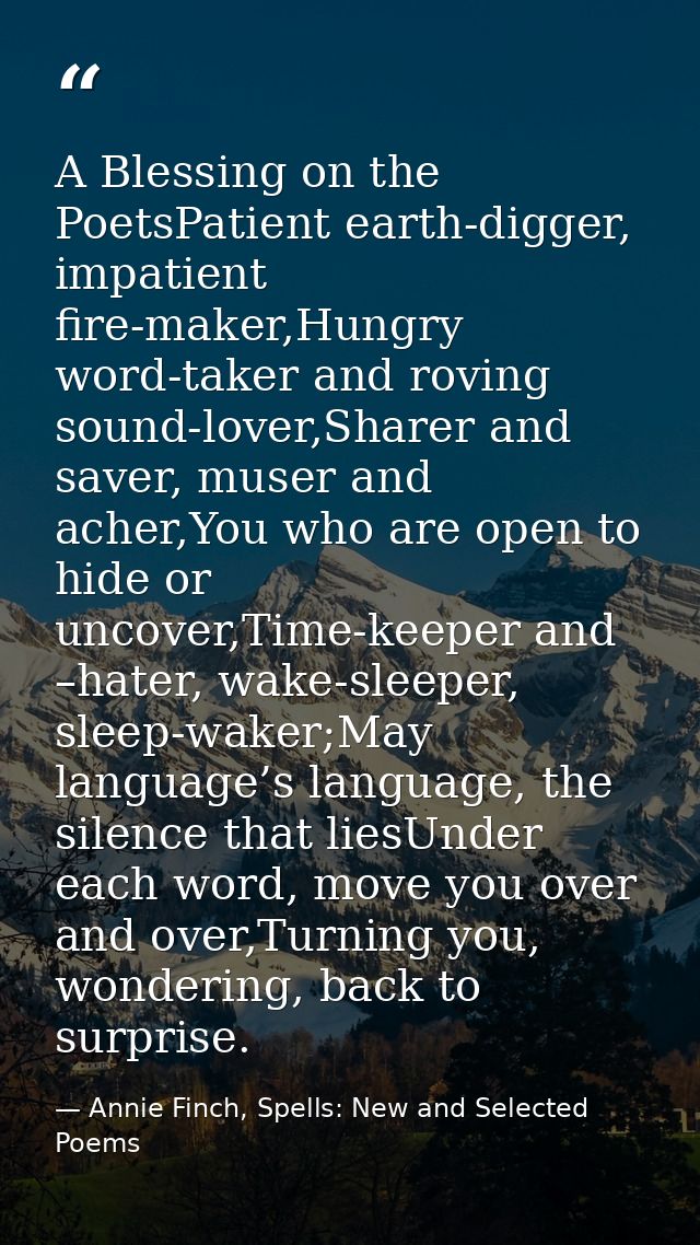 A Blessing on the PoetsPatient earth-digger, impatient fire-maker,Hungry word-taker and roving sound-lover,Sharer and sa — Annie Finch, Spells: New and Selected Poems