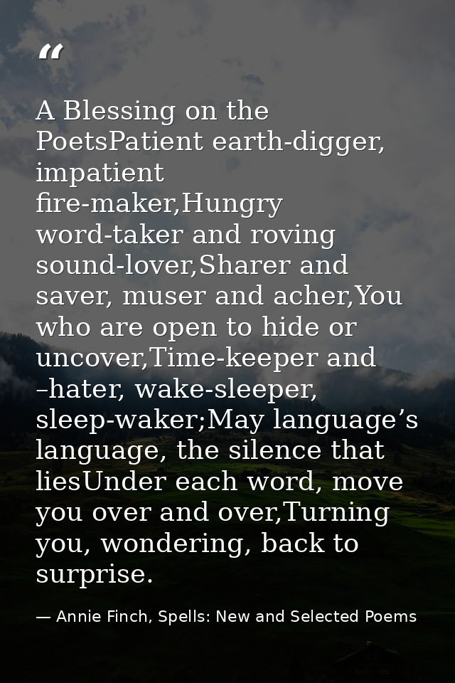 A Blessing on the PoetsPatient earth-digger, impatient fire-maker,Hungry word-taker and roving sound-lover,Sharer and sa — Annie Finch, Spells: New and Selected Poems