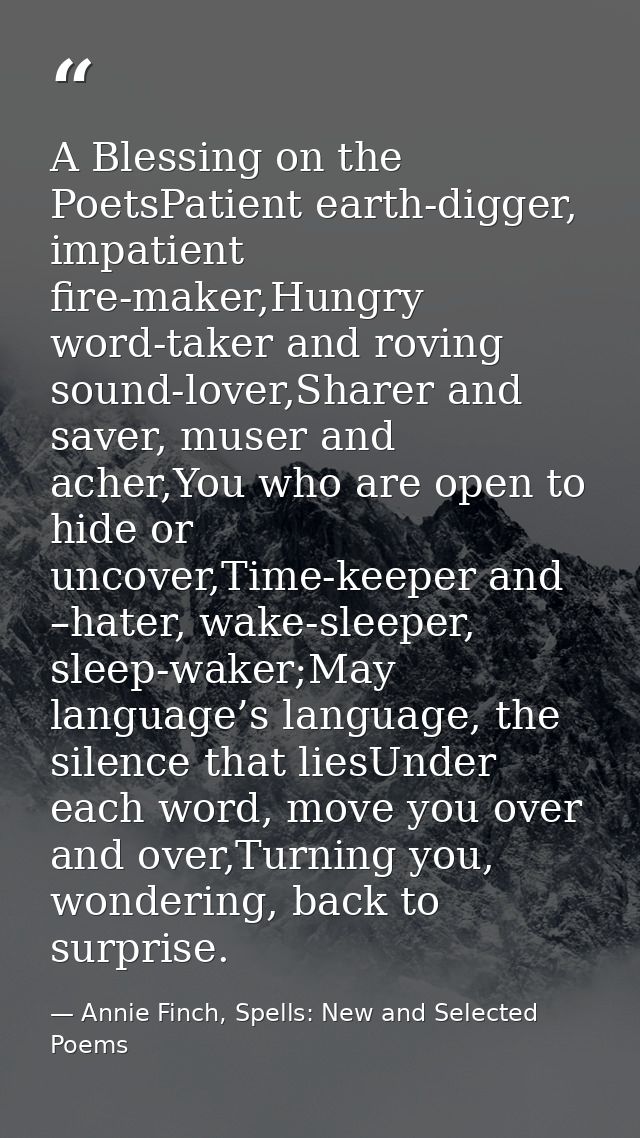 A Blessing on the PoetsPatient earth-digger, impatient fire-maker,Hungry word-taker and roving sound-lover,Sharer and sa — Annie Finch, Spells: New and Selected Poems