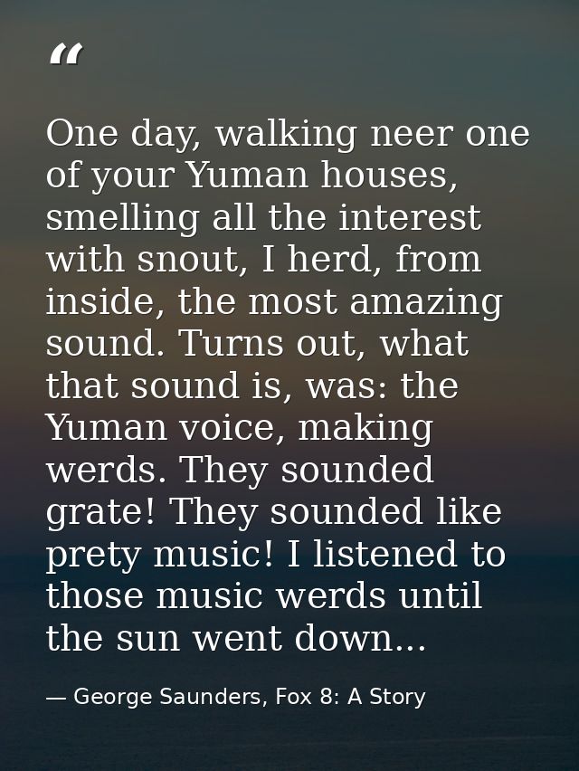 One day, walking neer one of your Yuman houses, smelling all the interest with snout, I herd, from inside, the most amaz — George Saunders, Fox 8: A Story