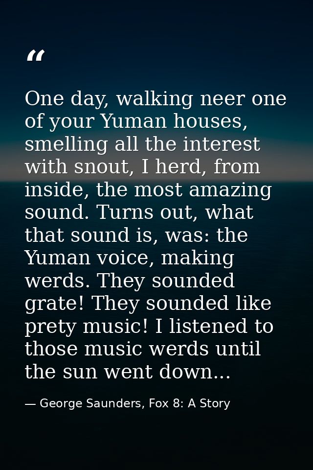 One day, walking neer one of your Yuman houses, smelling all the interest with snout, I herd, from inside, the most amaz — George Saunders, Fox 8: A Story