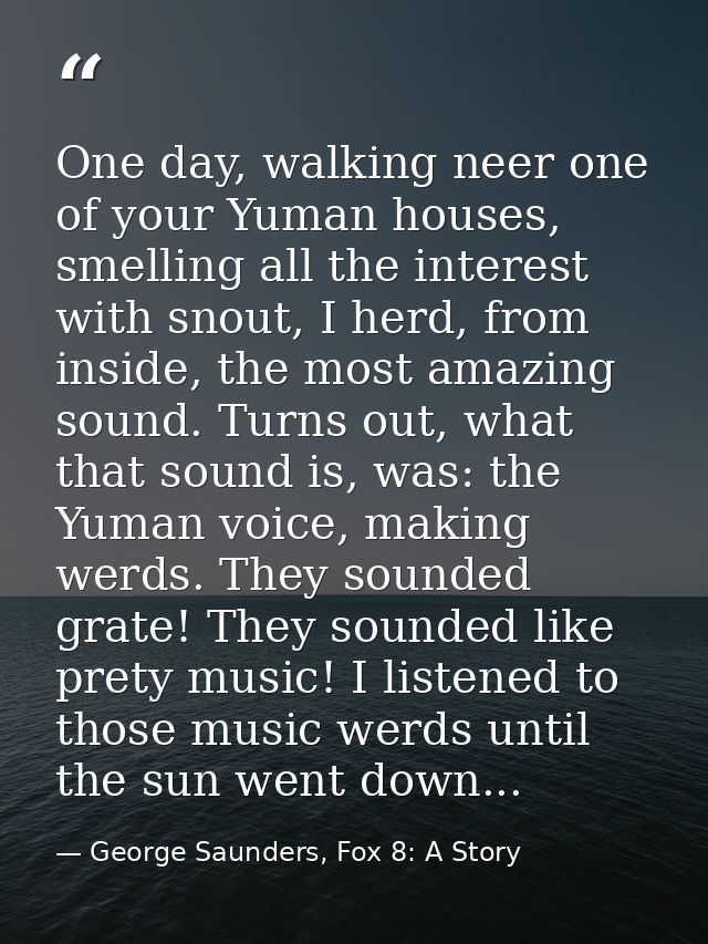 One day, walking neer one of your Yuman houses, smelling all the interest with snout, I herd, from inside, the most amaz — George Saunders, Fox 8: A Story