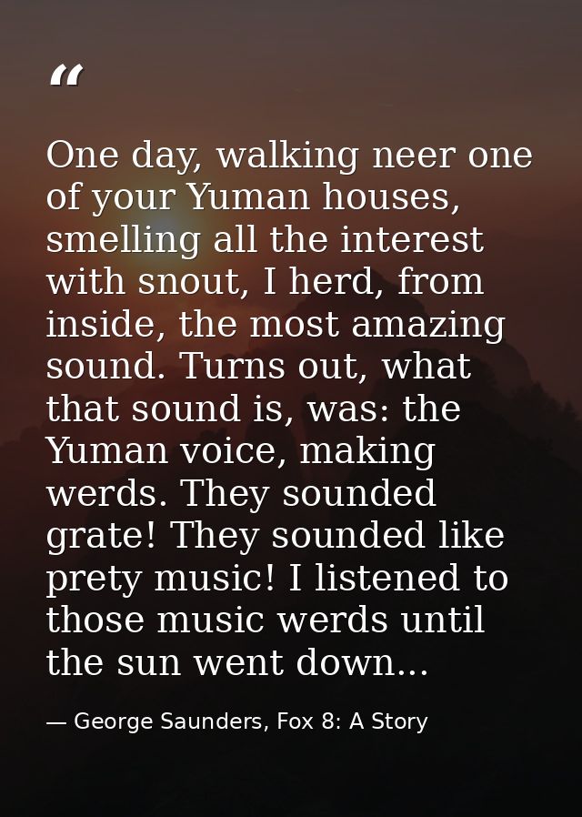 One day, walking neer one of your Yuman houses, smelling all the interest with snout, I herd, from inside, the most amaz — George Saunders, Fox 8: A Story