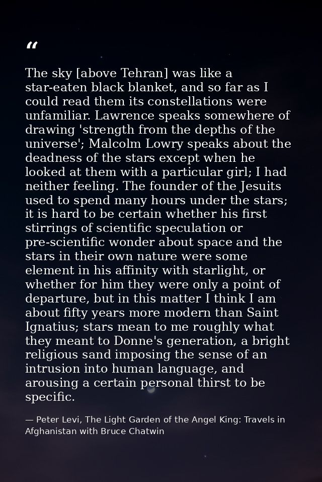 The sky [above Tehran] was like a star-eaten black blanket, and so far as I could read them its constellations were unfa — Peter Levi, The Light Garden of the Angel King: Travels in Afghanistan with Bruce Chatwin