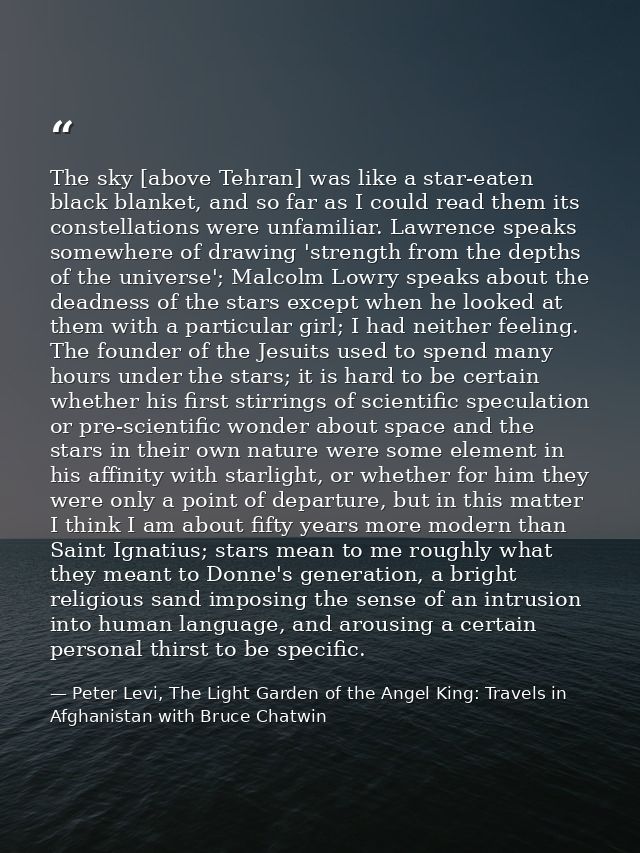 The sky [above Tehran] was like a star-eaten black blanket, and so far as I could read them its constellations were unfa — Peter Levi, The Light Garden of the Angel King: Travels in Afghanistan with Bruce Chatwin