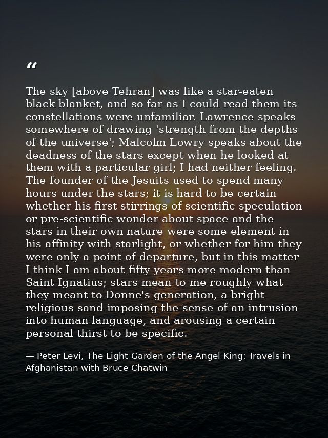 The sky [above Tehran] was like a star-eaten black blanket, and so far as I could read them its constellations were unfa — Peter Levi, The Light Garden of the Angel King: Travels in Afghanistan with Bruce Chatwin