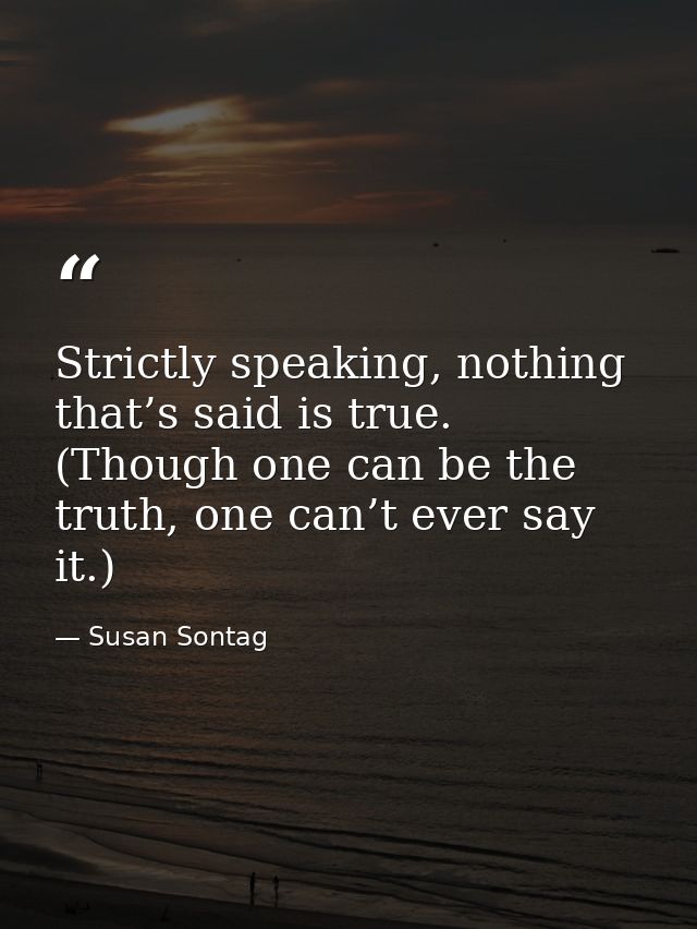 Strictly speaking, nothing that’s said is true. (Though one can be the truth, one can’t ever say it.) — Susan Sontag