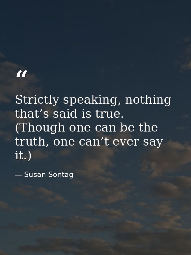 Strictly speaking, nothing that’s said is true. (Though one can be the truth, one can’t ever say it.) — Susan Sontag